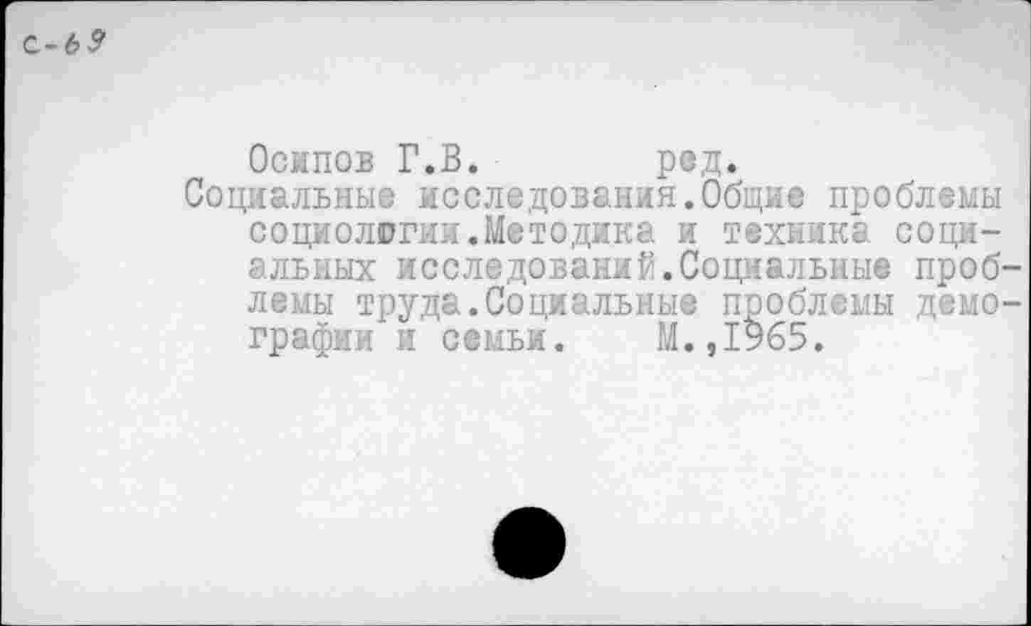 ﻿С-Ь9
Осипов Г.В.	ред.
Социальные исследования.Общие проблемы социологии.Методика и техника социальных исследований.Социальные проблемы труда.Социальные проблемы демографии и семьи. М.,1965.